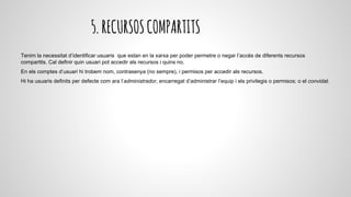 5.RECURSOSCOMPARTITS
Tenim la necessitat d’identificar usuaris que estan en la xarxa per poder permetre o negar l’accés de diferents recursos
compartits. Cal definir quin usuari pot accedir als recursos i quins no.
En els comptes d’usuari hi trobem nom, contrasenya (no sempre), i permisos per accedir als recursos.
Hi ha usuaris definits per defecte com ara l’administrador, encarregat d’administrar l’equip i els privilegis o permisos; o el convidat.
 