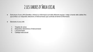 2.LESXARXESD’ÀREALOCAL
● Estructura d’una LAN (Estrella o Arbre)-La informació surt dels diferents equips i viatja a través dels cables fins
que arriba a un dispositiu electrònic d’interconnexió que controla el trànsit d’informació.
● Elements d’una LAN
1. Targeta de xarxa
2. Dispositius electrònics d’interconnexió
3. L’encaminador
4. Cablejat estructurat
 