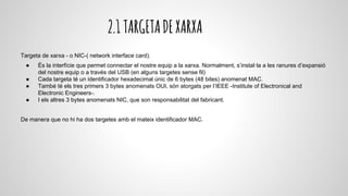 2.1TARGETADEXARXA
Targeta de xarxa - o NIC-( network interface card).
● És la interfície que permet connectar el nostre equip a la xarxa. Normalment, s’instal·la a les ranures d’expansió
del nostre equip o a través del USB (en alguns targetes sense fil)
● Cada targeta té un identificador hexadecimal únic de 6 bytes (48 bites) anomenat MAC.
● També té els tres primers 3 bytes anomenats OUI, són atorgats per l’IEEE -Institute of Electronical and
Electronic Engineers-.
● I els altres 3 bytes anomenats NIC, que son responsabilitat del fabricant.
De manera que no hi ha dos targetes amb el mateix identificador MAC.
 