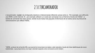 2.3L’ENCAMINADOR
L’encaminador- router- és el dispositiu destinar a interconnectar diferents xarxes entre si . Per exemple una LAN amb
una WAN o amb Internet. Si , per exemple utilitzem un router per connectar-nos a Internet a través de l’ADSL*, a
banda de connectar les dues xarxes. també ha de traduir els paquets d’informació de la nostra xarxa al protocol de
comunicacions que utilitza l’ADSL.
*ADSL: protocol de la família DSL que permet la transmissió de dades a alta velocitat a través de línies telefòniques de coure
tradicionals, i que proporciona una major velocitat respecte a les connexions amb mòdem.
 