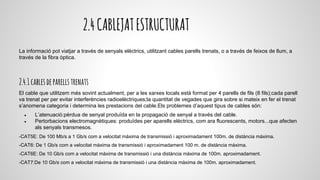 2.4CABLEJATESTRUCTURAT
La informació pot viatjar a través de senyals elèctrics, utilitzant cables parells trenats, o a través de feixos de llum, a
través de la fibra òptica.
2.4.1cablesdeparellstrenats
El cable que utilitzem més sovint actualment, per a les xarxes locals està format per 4 parells de fils (8 fils);cada parell
va trenat per per evitar interferències radioelèctriques;la quantitat de vegades que gira sobre si mateix en fer el trenat
s’anomena categoria i determina les prestacions del cable.Els problemes d’aquest tipus de cables són:
● L’atenuació:pèrdua de senyal produïda en la propagació de senyal a través del cable.
● Pertorbacions electromagnètiques: produïdes per aparells elèctrics, com ara fluorescents, motors...que afecten
als senyals transmesos.
-CAT5E: De 100 Mb/s a 1 Gb/s com a velocitat màxima de transmissió i aproximadament 100m. de distància màxima.
-CAT6: De 1 Gb/s com a velocitat màxima de transmissió i aproximadament 100 m. de distància màxima.
-CAT6E: De 10 Gb/s com a velocitat màxima de transmissió i una distància màxima de 100m. aproximadament.
-CAT7:De 10 Gb/s com a velocitat màxima de transmissió i una distància màxima de 100m. aproximadament.
 