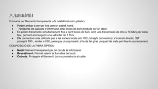 2.4.2LAFIBRAÒPTICA
Formada per filaments transparents - de cristall natural o plàstic)
● Poden arribar a ser tan fins com un cabell humà.
● Transporta els paquets d’informació amb feixos de llum produïts per un làser.
● Es poden transmetre simultàniament fins a cent feixos de llum, amb una transmissió de dins a 10 Gb/s per cada
feix, per tant aconseguim una velocitat de 1 Tb/s.
● Els connectors més utilitzats per a les xarxes locals són l’SC (straight connection), s’incersió directa; l’ST
(straight TIP) , similar a l’SC, però que un cop inserit, s’ha de fer girar un quart de volta per fixar-lo correctament.
COMPOSICIÓ DE LA FIBRA ÒPTICA:
● Nucli:Filament transparent per on circula la informació.
● Revestiment: Permet retenir la llum dins del nucli.
● Coberta: Protegeix el filament i dóna consistència al cable.
 