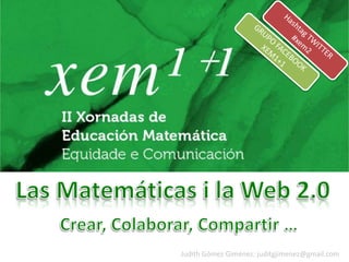 Hashtag TWITTER #xem2 GRUPO FACEBOOK XEM1+1 Las Matemáticas i la Web 2.0 Crear, Colaborar, Compartir … Judith Gómez Giménez: juditgjimenez@gmail.com 