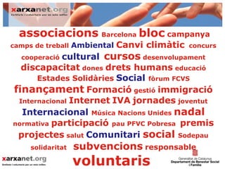 associacions Barcelona bloc campanya
camps de treball Ambiental   Canvi climàtic   concurs
  cooperaciócultural cursos desenvolupament
  discapacitat dones drets humans educació
      Estades Solidàries Social fòrum FCVS
finançament Formació gestió immigració
 Internacional Internet IVA jornades joventut
  Internacional Música Nacions Unides nadal
normativa participació pau PFVC Pobresa premis
 projectes salut Comunitari social Sodepau
     solidaritat   subvencions responsable
                   voluntaris
 