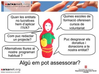 Quan les entitats      Quines escoles de
      no lucratives        formació ofereixen
      hem d’aplicar            cursos de
          l’IVA?               voluntariat

  Com puc redactar
     un projecte?          Puc desgravar els
                                donatius i
                             donacions a la
Alternatives lliures al      nostra entitat?
   nostre programari
   habitual ?

           Algú em pot assessorar?
 