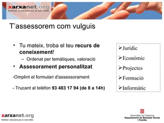 T’assessorem com vulguis

 • Tu mateix, troba el teu recurs de             Jurídic
   coneixement!
    – Ordenat per temàtiques, valoració          Econòmic
 • Assesorament personalitzat                    Projectes
-Omplint el formulari d'assessorament            Formació
- Trucant al telèfon 93 483 17 94 (de 8 a 14h)   Informàtic
 