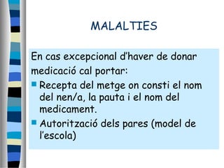 MALALTIES
En cas excepcional d’haver de donar
medicació cal portar:
 Recepta del metge on consti el nom
del nen/a, la pauta i el nom del
medicament.
 Autorització dels pares (model de
l’escola)
 