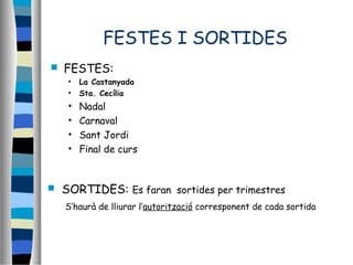 FESTES I SORTIDES
 FESTES:
• La Castanyada
• Sta. Cecília
• Nadal
• Carnaval
• Sant Jordi
• Final de curs
 SORTIDES: Es faran sortides per trimestres
S’haurà de lliurar l’autorització corresponent de cada sortida
 