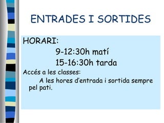 ENTRADES I SORTIDES
HORARI:
9-12:30h matí
15-16:30h tarda
Accés a les classes:
A les hores d’entrada i sortida sempre
pel pati.
 