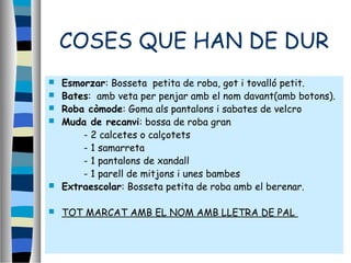 COSES QUE HAN DE DUR
 Esmorzar: Bosseta petita de roba, got i tovalló petit.
 Bates: amb veta per penjar amb el nom davant(amb botons).
 Roba còmode: Goma als pantalons i sabates de velcro
 Muda de recanvi: bossa de roba gran
- 2 calcetes o calçotets
- 1 samarreta
- 1 pantalons de xandall
- 1 parell de mitjons i unes bambes
 Extraescolar: Bosseta petita de roba amb el berenar.
 TOT MARCAT AMB EL NOM AMB LLETRA DE PAL
 