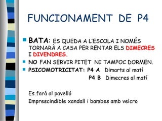 FUNCIONAMENT DE P4
 BATA: ES QUEDA A L’ESCOLA I NOMÉS
TORNARÀ A CASA PER RENTAR ELS DIMECRES
I DIVENDRES.
 NO FAN SERVIR PITET NI TAMPOC DORMEN.
 PSICOMOTRICITAT: P4 A Dimarts al matí
P4 B Dimecres al matí
Es farà al pavelló
Imprescindible xandall i bambes amb velcro
 