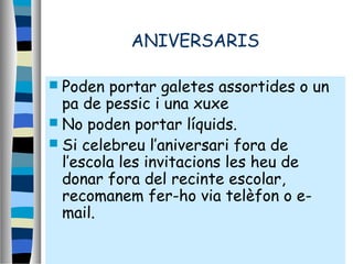 ANIVERSARIS
 Poden portar galetes assortides o un
pa de pessic i una xuxe
 No poden portar líquids.
 Si celebreu l’aniversari fora de
l’escola les invitacions les heu de
donar fora del recinte escolar,
recomanem fer-ho via telèfon o e-
mail.
 