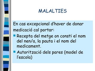 MALALTIES
En cas excepcional d’haver de donar
medicació cal portar:
 Recepta del metge on consti el nom
del nen/a, la pauta i el nom del
medicament.
 Autorització dels pares (model de
l’escola)
 