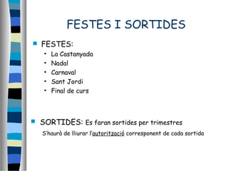 FESTES I SORTIDES
 FESTES:
• La Castanyada
• Nadal
• Carnaval
• Sant Jordi
• Final de curs
 SORTIDES: Es faran sortides per trimestres
S’haurà de lliurar l’autorització corresponent de cada sortida
 