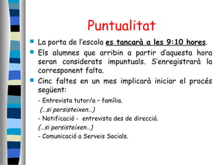 Puntualitat
 La porta de l’escola es tancarà a les 9:10 hores.
 Els alumnes que arribin a partir d’aquesta hora
seran considerats impuntuals. S’enregistrarà la
corresponent falta.
 Cinc faltes en un mes implicarà iniciar el procés
següent:
- Entrevista tutor/a – família.
(…si persisteixen…)
- Notificació - entrevista des de direcció.
(…si persisteixen…)
- Comunicació a Serveis Socials.
 