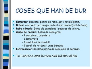 COSES QUE HAN DE DUR
 Esmorzar: Bosseta petita de roba, got i tovalló petit.
 Bates: amb veta per penjar amb el nom davant(amb botons).
 Roba còmoda: Goma als pantalons i sabates de velcro.
 Muda de recanvi: bossa de roba gran:
- 2 calcetes o calçotets
- 1 samarreta
- 1 pantalons de xandall
- 1 parell de mitjons i unes bambes
 Extraescolar: Bosseta petita de roba amb el berenar.
 TOT MARCAT AMB EL NOM AMB LLETRA DE PAL
 