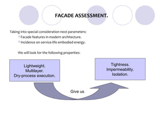 FACADE ASSESSMENT.

Taking into special consideration next parameters:
     Facade features in modern architecture.
     Incidence on service-life embodied energy.


     We will look for the following properties:


       Lightweight.                                    Tightness.
        Multilayer.                                  Impermeability.
  Dry-process execution.                               Isolation.



                                        Give us
 