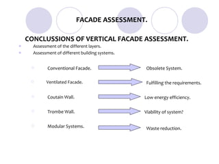 FACADE ASSESSMENT.

    CONCLUSSIONS OF VERTICAL FACADE ASSESSMENT.
     Assessment of the different layers.
     Assessment of different building systems.


            Conventional Facade.                 Obsolete System.

           Ventilated Facade.                    Fulfilling the requirements.

            Coutain Wall.                        Low energy efficiency.

            Trombe Wall.                         Viability of system?

            Modular Systems.                     Waste reduction.
 