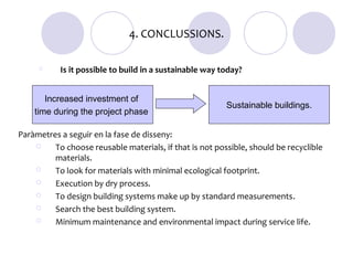 4. CONCLUSSIONS.

          Is it possible to build in a sustainable way today?


       Increased investment of
                                                         Sustainable buildings.
    time during the project phase

Paràmetres a seguir en la fase de disseny:
        To choose reusable materials, if that is not possible, should be recyclible
         materials.
        To look for materials with minimal ecological footprint.
        Execution by dry process.
        To design building systems make up by standard measurements.
        Search the best building system.
        Minimum maintenance and environmental impact during service life.
 