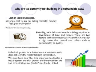  Why are we currently not building in a sustainable way?


      Lack of social awareness.
     We know that we are not acting correctly, nobody
       feels personally guilty.
    The value of time and money nowadays.


                                                          Probably, to build a sustainable building requires an
                                                             investment of time and money. These are two
                                                             factors in the current social system that have such
                                                             a high value that prevail over others such as
                                                             sustainability or quality.
   The current model is correct? IS UNLIMITED GROWTH POSSIBLE?



          Unlimited growth in a limited natural resource world
          does not seem the most intelligent combination.
          We must have clear that it is important to develop a
          better system and that growth and developement are
          two terms that are not (or don’t need to be) linked.
 