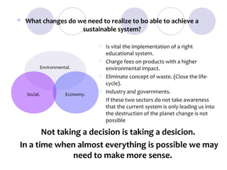    What changes do we need to realize to bo able to achieve a
                     sustainable system?

                                    Is vital the implementation of a right
                                     educational system.
                                    Charge fees on products with a higher
          Environmental..            environmental impact.
                                    Eliminate concept of waste. (Close the life-
                                     cycle).
    Social.           Economy.
                                    Industry and governments.
                                     If these two sectors do not take awareness
                                     that the current system is only leading us into
                                     the destruction of the planet change is not
                                     possible

       Not taking a decision is taking a desicion.
In a time when almost everything is possible we may
               need to make more sense.
 