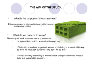 THE AIM OF THE STUDY.


        What is the purpose of the assessment?

This assessment is intended to be a guide for every professional who desires to build a
       sustainable edifice.



        What do we pretend to know?
The study will seek to answer some questions as:
          Is it possible to build in a sustainable way today?

            Obviously, nowadays, in general, we are not building in a sustainable way,
            so then, we must ask ourselves, why don’t we do that?

            Finally, it is very interesting to wonder which changes we should make to
            build in a sustainable manner .
 