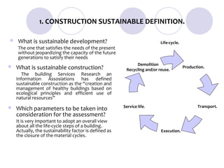 1. CONSTRUCTION SUSTAINABLE DEFINITION.

   What is sustainable development?                                       Life-cycle.
    The one that satisfies the needs of the present
    without jeopardizing the capacity of the future
    generations to satisfy their needs
                                                              Demolition
   What is sustainable construction?                    Recycling and/or reuse.
                                                                                         Production.
       The building Services Research an
    Information Assosiations has defined
    sustainable construction as the “creation and
    management of healthy buildings based on
    ecological principles and efficient use of
    natural resources”
                                                        Service life.                           Transport.
   Which parameters to be taken into
    consideration for the assessment?
    It is very important to adopt an overall view
    about all the life-cycle steps of a building.
    Actually, the sustainability factor is defined as                      Execution.
    the closure of the material cycles.
 