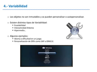 4.- Variabilidad

  o Los objetos no son inmutables y se pueden personalizar o autopersonalizar.

  o Existen distintos tipos de Variabilidad:
        Escalabilidad
        Interactividad Arborea
        Hipermedia…

  o Algunos ejemplos:
        Idioma o dificultad en un juego.
        Personalización de ERPs como SAP o ORACLE.
 