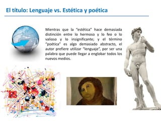 El título: Lenguaje vs. Estética y poética

                Mientras que la “estética” hace demasiada
                distinción entre lo hermoso y lo feo o lo
                valioso y lo insignificante; y el término
                “poética” es algo demasiado abstracto, el
                autor prefiere utilizar “lenguaje”, por ser una
                palabra que puede llegar a englobar todos los
                nuevos medios.
 