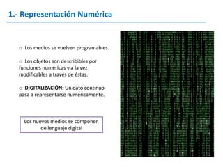 1.- Representación Numérica


  o Los medios se vuelven programables.

  o Los objetos son describibles por
  funciones numéricas y a la vez
  modificables a través de éstas.

  o DIGITALIZACIÓN: Un dato continuo
  pasa a representarse numéricamente.



    Los nuevos medios se componen
           de lenguaje digital
 