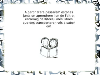 A partir d'ara passarem estones
junts on aprendrem l'un de l'altre,
entremig de llibres i més llibres
que ens transportaran vés a saber
on!
 