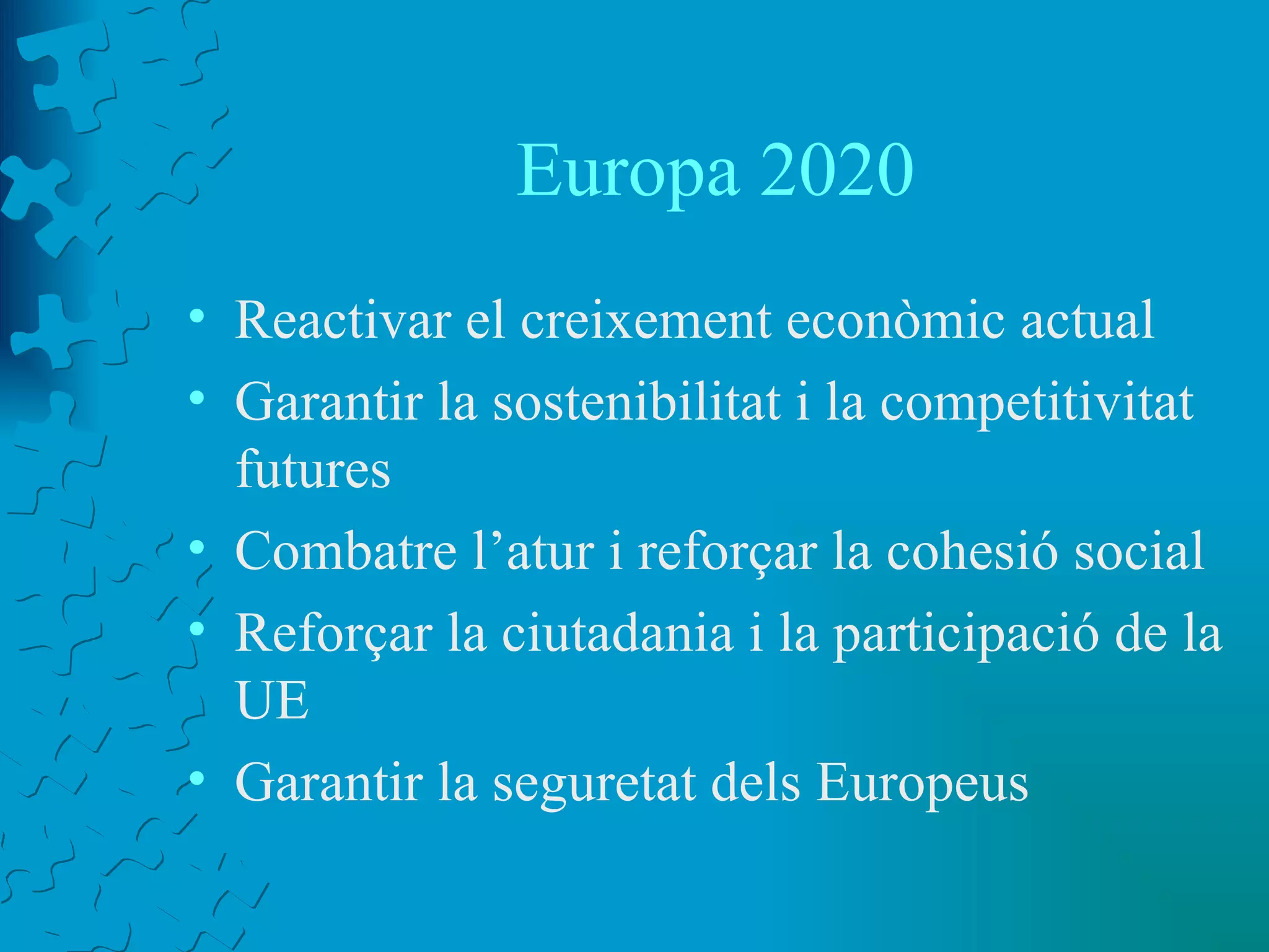 Europa 2020 Reactivar el creixement econòmic actual Garantir la sostenibilitat i la competitivitat futures Combatre l’atur i reforçar la cohesió social Reforçar la ciutadania i la participació de la UE Garantir la seguretat dels Europeus 