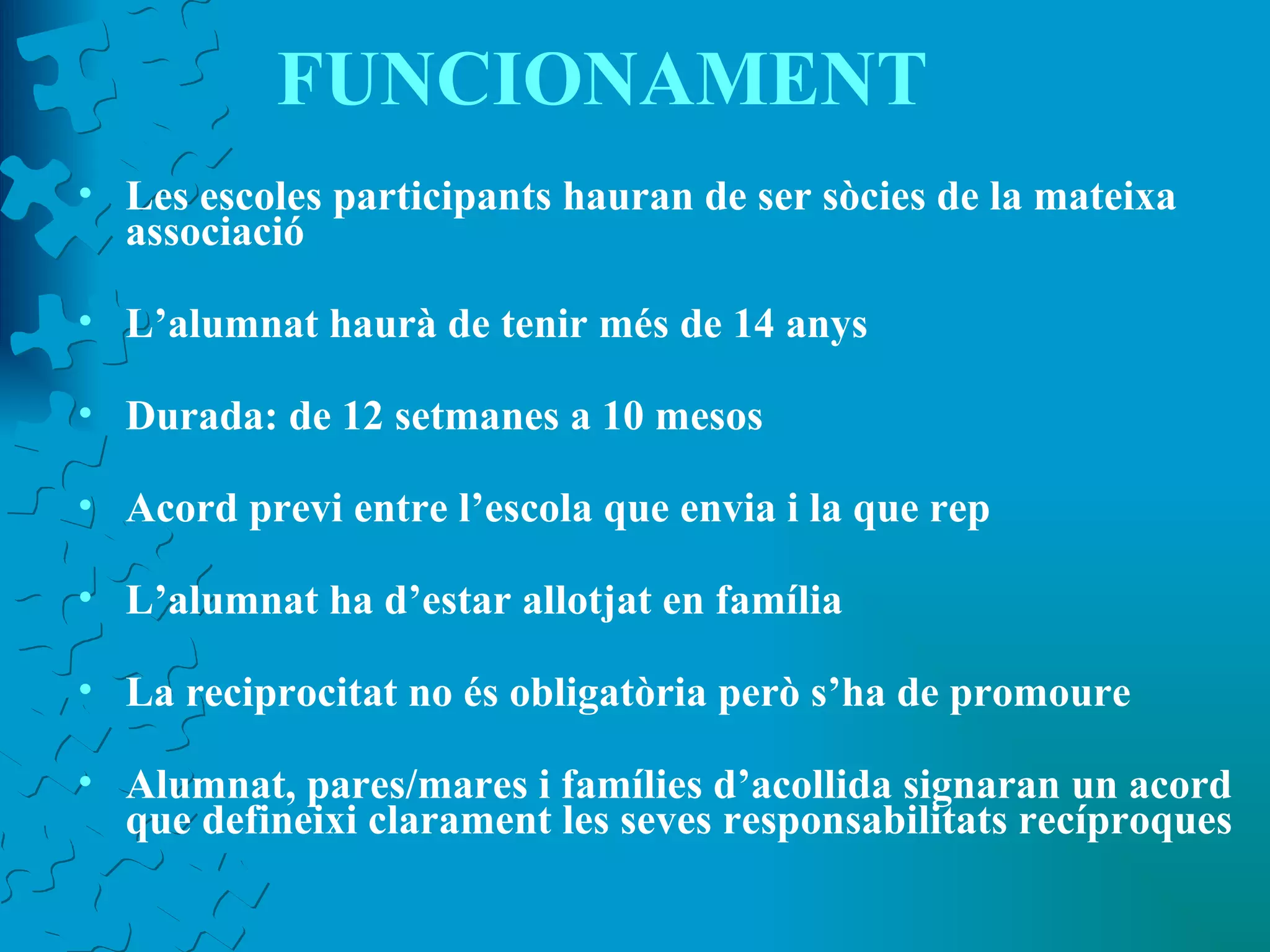 FUNCIONAMENT Les escoles participants hauran de ser sòcies de la mateixa associació L’alumnat haurà de tenir més de 14 anys Durada: de 12 setmanes a 10 mesos Acord previ entre l’escola que envia i la que rep L’alumnat ha d’estar allotjat en família La reciprocitat no és obligatòria però s’ha de promoure Alumnat, pares/mares i famílies d’acollida signaran un acord que defineixi clarament les seves responsabilitats recíproques 