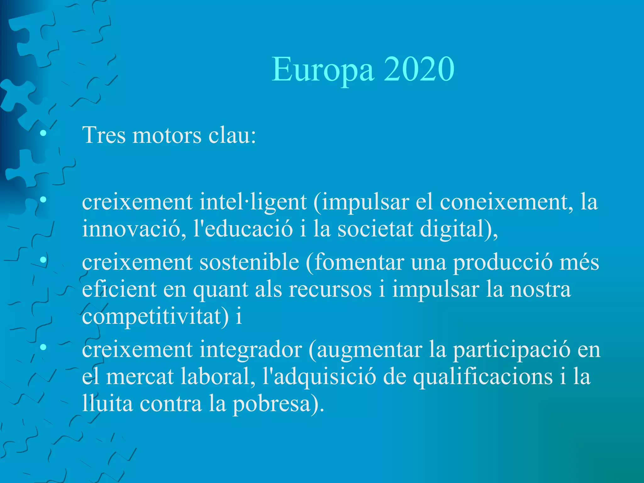 Europa 2020 Tres motors clau:  creixement intel·ligent (impulsar el coneixement, la innovació, l'educació i la societat digital),  creixement sostenible (fomentar una producció més eficient en quant als recursos i impulsar la nostra competitivitat) i  creixement integrador (augmentar la participació en el mercat laboral, l'adquisició de qualificacions i la lluita contra la pobresa).  