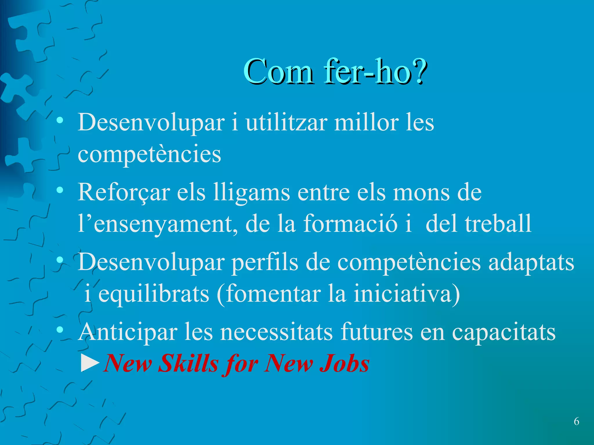 Com fer-ho ? Desenvolupar i utilitzar millor les  competències  Reforçar els lligams entre els mons de l’ensenyament, de la formació i  del treball Desenvolupar perfils de competències adaptats  i equilibrats (fomentar la iniciativa) Anticipar les necessitats futures en capacitats   ► New Skills for New Jobs 