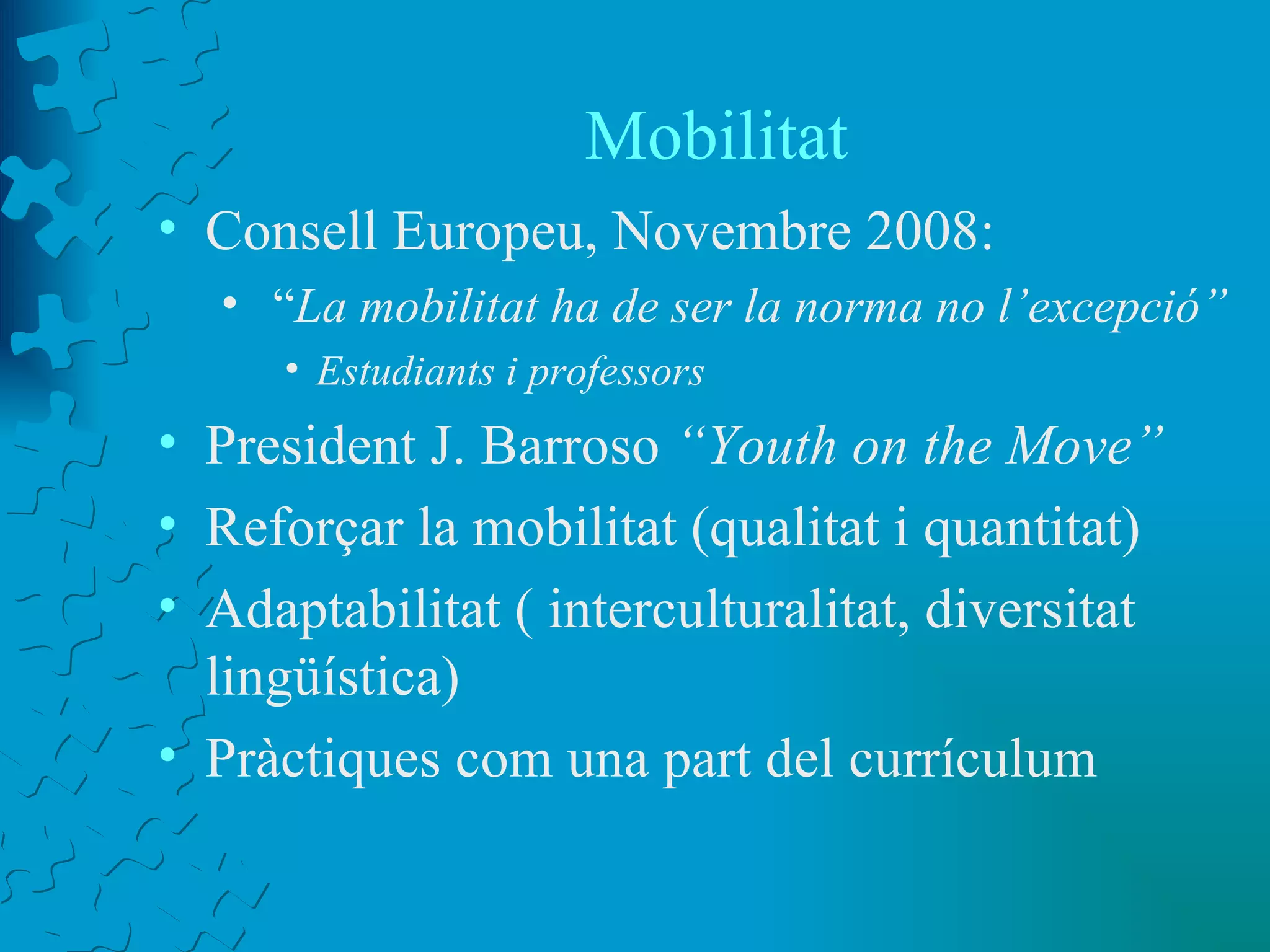 Mobilitat Consell Europeu, Novembre 2008: “ La mobilitat ha de ser la norma no l’excepció” Estudiants i professors President J. Barroso  “Youth on the Move” Reforçar la mobilitat (qualitat i quantitat) Adaptabilitat ( interculturalitat, diversitat lingüística) Pràctiques com una part del currículum 