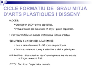CICLE FORMATIU DE  GRAU MITJÀ D’ARTS PLÀSTIQUES I DISSENY ACCÉS: Graduat en ESO + prova específica. Prova d’accés per majors de 17 anys + prova específica. S’ORGANITZEN: en mòduls professional teòrico-pràctics. COMPREN 1 o 2 CURSOS ACADÈMICS:  1 curs: setembre a abril + 50 hores de pràctiques. 2 cursos: setembre a juny + setembre a abril + pràctiques. OBRA FINAL: Per obtenir el títol s’han d’aprovar tots els mòduls i  entregar una obra final. TÍTOL: Tècnic en l’especialitat cursada. 