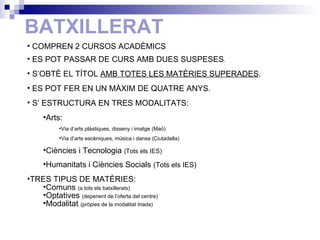 BATXILLERAT COMPREN 2 CURSOS ACADÈMICS  ES POT PASSAR DE CURS AMB DUES SUSPESES . S’OBTÉ EL TÍTOL  AMB TOTES LES MATÈRIES SUPERADES . ES POT FER EN UN MÀXIM DE QUATRE ANYS. S’ ESTRUCTURA EN TRES MODALITATS: Arts:  Via d’arts plàstiques, disseny i imatge (Maó) Via d’arts escèniques, música i dansa (Ciutadella) Ciències i Tecnologia  (Tots els IES) Humanitats i Ciències Socials  (Tots els IES) TRES TIPUS DE MATÈRIES: Comuns  (a tots els batxillerats) Optatives  (depenent de l’oferta del centre) Modalitat  (pròpies de la modalitat triada) 