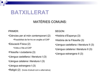 BATXILLERAT PRIMER: Ciències per al món contemporani (2) Possibilitat de fer-ho en anglès al CAP Educació Física (2) Volta a l’illa al CAP Filosofia i ciutadania (3) Llengua castellana i literatura I (3) Llengua catalana i literatura I (3) Llengua estrangera I (3) Religió (2)  (hores d’estudi com a alternativa) MATÈRIES COMUNS: SEGON: Història d’Espanya (3) Història de la Filosofia (3) Llengua castellana i literatura II (3)  Llengua catalana i literatura II (3) Llengua estrangera II (3) 