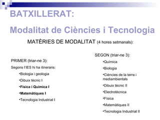 BATXILLERAT: Modalitat de Ciències i Tecnologia MATÈRIES DE MODALITAT  ( 4 hores setmanals): PRIMER (triar-ne 3): Segons l’IES hi ha itineraris: Biologia i geologia Dibuix tècnic I Física i Química I Matemàtiques I Tecnologia Industrial I SEGON (triar-ne 3): Química Biologia  Ciències de la terra i mediambientals Dibuix tècnic II Electrotècnica Física Matemàtiques II Tecnologia Industrial II 