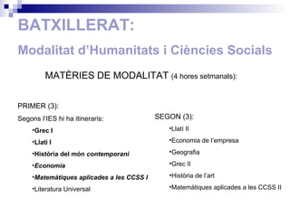 BATXILLERAT: Modalitat d’Humanitats  i Ciències Socials MATÈRIES DE MODALITAT  (4  hores setmanals ): PRIMER (3): Segons l’IES hi ha itineraris: Grec I Llatí I Història del món  contemporani Economia Matemàtiques aplicades a les CCSS I Literatura Universal SEGON (3): Llatí II Economia de l’empresa Geografia Grec II Història de l’art Matemàtiques aplicades a les CCSS II 