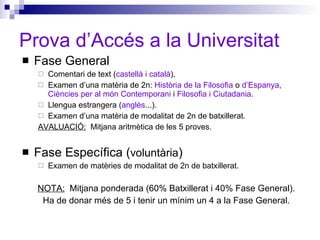 Prova d’Accés a la Universitat Fase General Comentari de text ( castellà i català ). Examen d’una matèria de 2n:  Història de la Filosofia  o  d’Espanya ,  Ciències per al món Contemporani  i  Filosofia i Ciutadania .  Llengua estrangera ( anglès ...). Examen d’una matèria de modalitat de 2n de batxillerat. AVALUACIÓ:   Mitjana aritmètica de les 5 proves. Fase Específica ( voluntària ) Examen de matèries de modalitat de 2n de batxillerat. NOTA:   Mitjana ponderada (60% Batxillerat i 40% Fase General). Ha de donar més de 5 i tenir un mínim un 4 a la Fase General. 