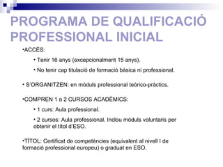 PROGRAMA DE QUALIFICACIÓ PROFESSIONAL INICIAL ACCÉS: Tenir 16 anys (excepcionalment 15 anys). No tenir cap titulació de formació bàsica ni professional. S’ORGANITZEN: en mòduls professional teòrico-pràctics. COMPREN 1 o 2 CURSOS ACADÈMICS:  1 curs: Aula professional. 2 cursos: Aula professional. Inclou mòduls voluntaris per  obtenir el títol d’ESO. TÍTOL: Certificat de competències (equivalent al nivell I de  formació professional europeu) o graduat en ESO. 