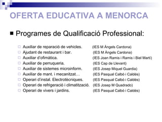 OFERTA EDUCATIVA A MENORCA Programes de Qualificació Professional: Auxiliar de reparació de vehicles.  (IES M Àngels Cardona) Ajudant de restaurant i bar.   (IES M Àngels Cardona) Auxiliar d’ofimàtica.   (IES Joan Ramis i Ramis i Biel Martí) Auxiliar de perruqueria.   (IES Cap de Llevant) Auxiliar de sistemes microinform.   (IES Josep Miquel Guardia) Auxiliar de mant. i mecanitzat…   (IES Pasqual Calbó i Caldés) Operari d’instal. Electrotècniques.   (IES Pasqual Calbó i Caldés) Operari de refrigeració i climatització.   (IES Josep M Quadrado) Operari de vivers i jardins.   (IES Pasqual Calbó i Caldés) 