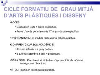 CICLE FORMATIU DE GRAU MITJÀ
D’ARTS PLÀSTIQUES I DISSENY
•ACCÉS:
• Graduat en ESO + prova específica.
• Prova d’accés per majors de 17 anys + prova específica.
• S’ORGANITZEN: en mòduls professional teòrico-pràctics.
•COMPREN 2 CURSOS ACADÈMICS:
• 1r curs: setembre a juny (teòric).
• 2 cursos: setembre a abril + pràctiques.
•OBRA FINAL: Per obtenir el títol s’han d’aprovar tots els mòduls i
entregar una obra final.
•TÍTOL: Tècnic en l’especialitat cursada.
 