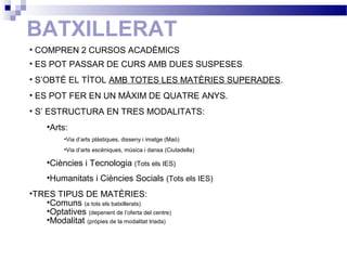 BATXILLERAT
• COMPREN 2 CURSOS ACADÈMICS
• ES POT PASSAR DE CURS AMB DUES SUSPESES.
• S’OBTÉ EL TÍTOL AMB TOTES LES MATÈRIES SUPERADES.
• ES POT FER EN UN MÀXIM DE QUATRE ANYS.
• S’ ESTRUCTURA EN TRES MODALITATS:
•Arts:
•Via d’arts plàstiques, disseny i imatge (Maó)
•Via d’arts escèniques, música i dansa (Ciutadella)
•Ciències i Tecnologia (Tots els IES)
•Humanitats i Ciències Socials (Tots els IES)
•TRES TIPUS DE MATÈRIES:
•Comuns (a tots els batxillerats)
•Optatives (depenent de l’oferta del centre)
•Modalitat (pròpies de la modalitat triada)
 