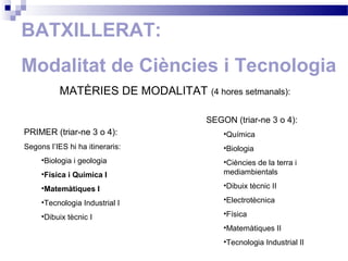 BATXILLERAT:
Modalitat de Ciències i Tecnologia
MATÈRIES DE MODALITAT (4 hores setmanals):
PRIMER (triar-ne 3 o 4):
Segons l’IES hi ha itineraris:
•Biologia i geologia
•Física i Química I
•Matemàtiques I
•Tecnologia Industrial I
•Dibuix tècnic I
SEGON (triar-ne 3 o 4):
•Química
•Biologia
•Ciències de la terra i
mediambientals
•Dibuix tècnic II
•Electrotècnica
•Física
•Matemàtiques II
•Tecnologia Industrial II
 