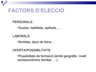 FACTORS D’ELECCIÓ
PERSONALS:
•Gustos, habilitats, aptituds, …
LABORALS:
•Sortides, tipus de feina…
OFERTA/POSSIBILITATS:
•Possibilitats de formació (àmbit geogràfic, nivell
socioeconòmics familiar, …).
 
