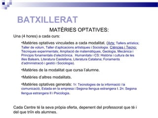 BATXILLERAT
Una (4 hores) a cada curs:
•Matèries optatives vinculades a cada modalitat. (Arts: Tallers artístics;
Taller de volum, Taller d’aplicacions artístiques i Sociologia. Ciències i Tecno:
Tècniques experimentals; Ampliació de matemàtiques, Geologia, Mecànica i
Principis fonamentals d’electrònica. Humanitats i CS: Història i cultura de les
illes Balears, Literatura Castellana, Literatura Catalana; Fonaments
d’administració i gestió i Sociologia).
•Matèries de la modalitat que cursa l’alumne.
•Matèries d’altres modalitats.
•Matèries optatives generals: 1r: Tecnologies de la informació i la
comunicació, Estada en la empresa i Segona llengua estrangera I. 2n: Segona
llengua estrangera II i Psicologia.
Cada Centre té la seva pròpia oferta, depenent del professorat que té i
del que triïn els alumnes.
MATÈRIES OPTATIVES:
 