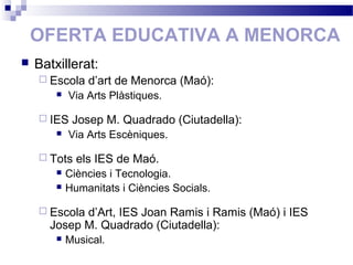 OFERTA EDUCATIVA A MENORCA
 Batxillerat:
 Escola d’art de Menorca (Maó):
 Via Arts Plàstiques.
 IES Josep M. Quadrado (Ciutadella):
 Via Arts Escèniques.
 Tots els IES de Maó.
 Ciències i Tecnologia.
 Humanitats i Ciències Socials.
 Escola d’Art, IES Joan Ramis i Ramis (Maó) i IES
Josep M. Quadrado (Ciutadella):
 Musical.
 